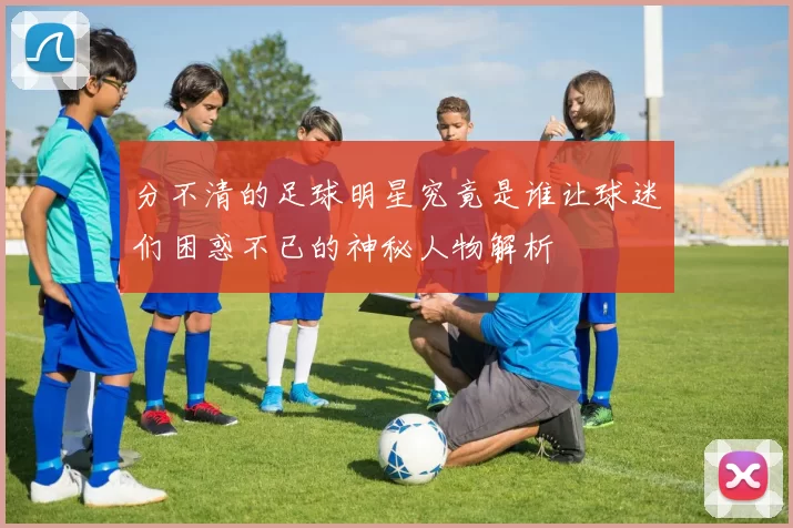 分不清的足球明星究竟是谁让球迷们困惑不已的神秘人物解析