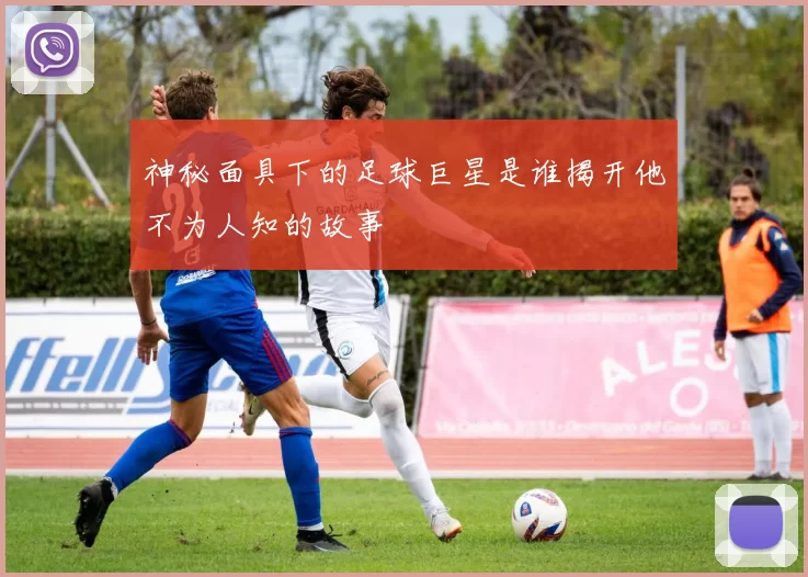 神秘面具下的足球巨星是谁揭开他不为人知的故事