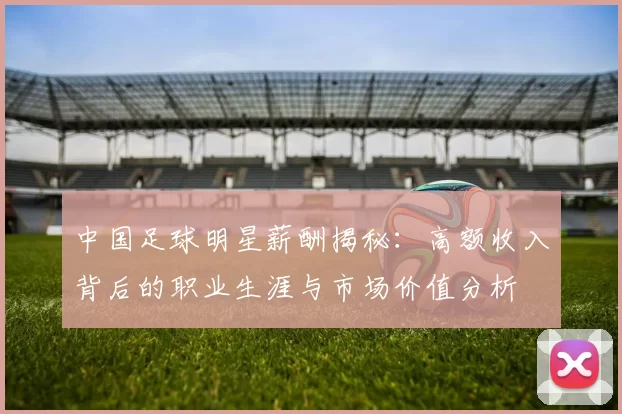 中国足球明星薪酬揭秘：高额收入背后的职业生涯与市场价值分析