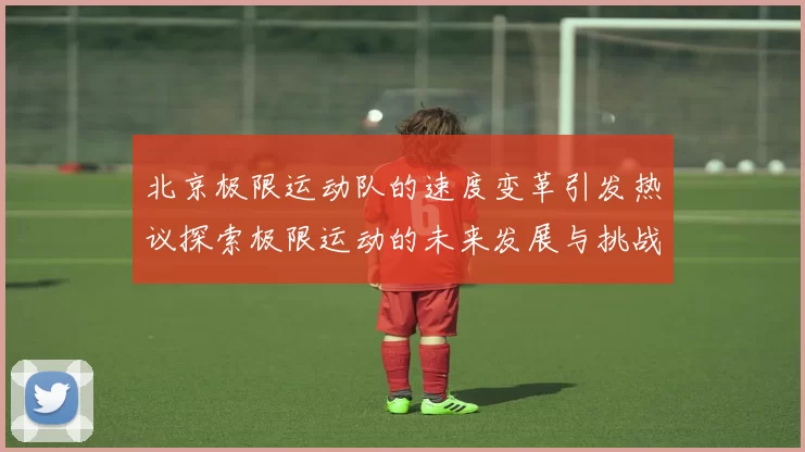北京极限运动队的速度变革引发热议探索极限运动的未来发展与挑战