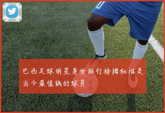 巴西足球明星身价排行榜揭秘谁是当今最值钱的球员