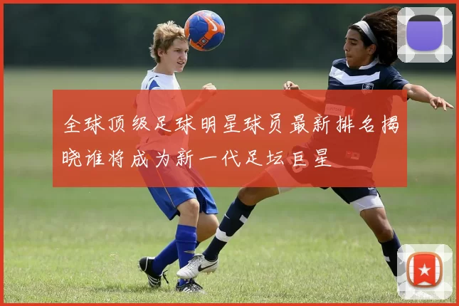 全球顶级足球明星球员最新排名揭晓谁将成为新一代足坛巨星