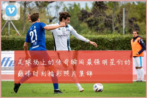 足球场上的传奇瞬间最强明星们的巅峰时刻精彩照片集锦