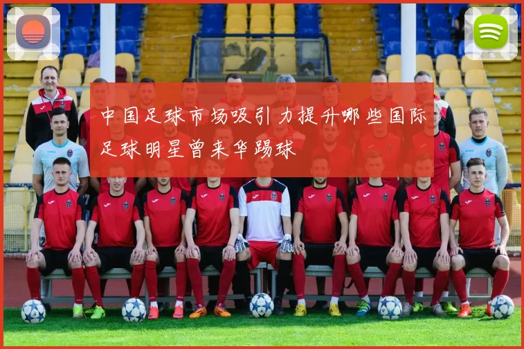 中国足球市场吸引力提升哪些国际足球明星曾来华踢球