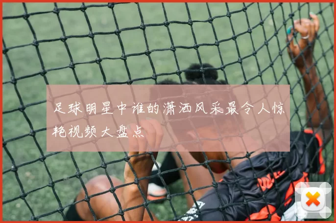 足球明星中谁的潇洒风采最令人惊艳视频大盘点