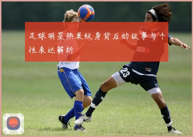 足球明星热衷纹身背后的故事与个性表达解析
