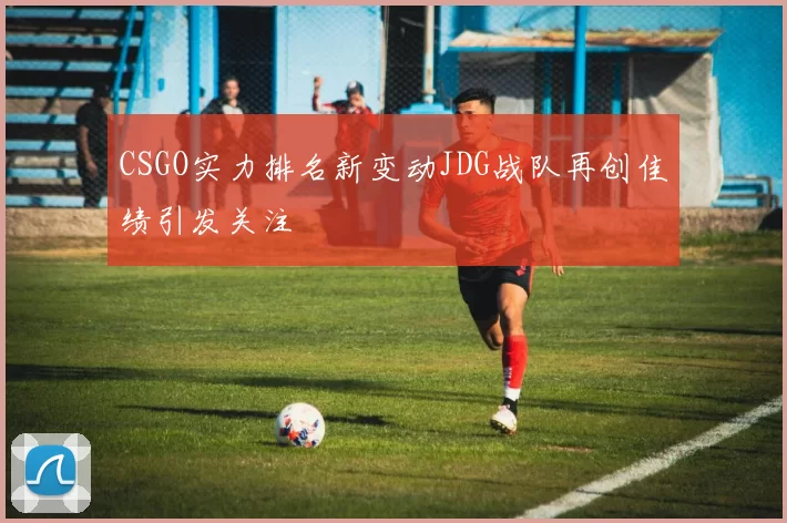 CSGO实力排名新变动JDG战队再创佳绩引发关注