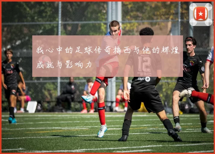 我心中的足球传奇梅西与他的辉煌成就与影响力