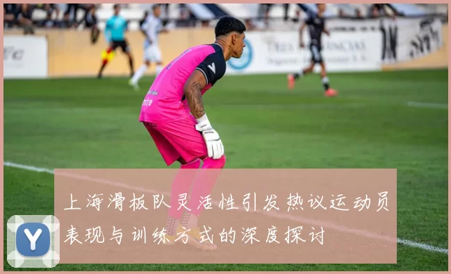 上海滑板队灵活性引发热议运动员表现与训练方式的深度探讨