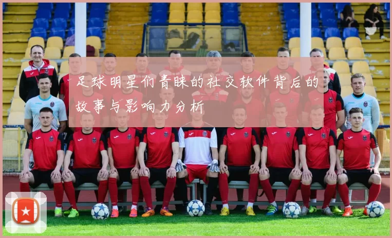 足球明星们青睐的社交软件背后的故事与影响力分析