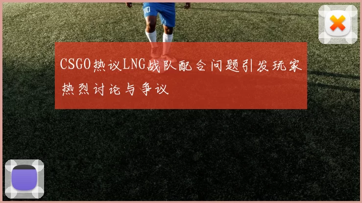 CSGO热议LNG战队配合问题引发玩家热烈讨论与争议