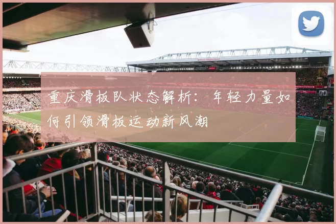 重庆滑板队状态解析：年轻力量如何引领滑板运动新风潮