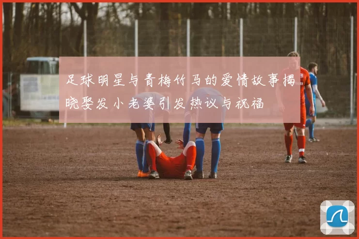 足球明星与青梅竹马的爱情故事揭晓娶发小老婆引发热议与祝福