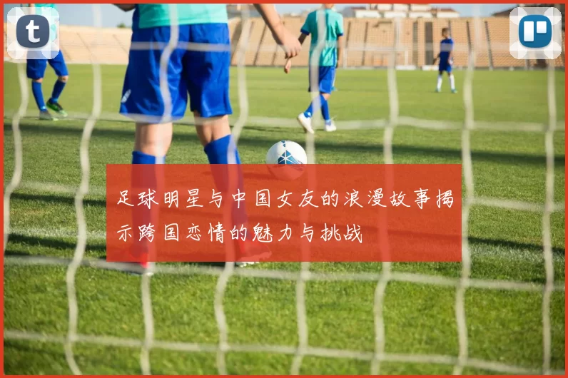 足球明星与中国女友的浪漫故事揭示跨国恋情的魅力与挑战