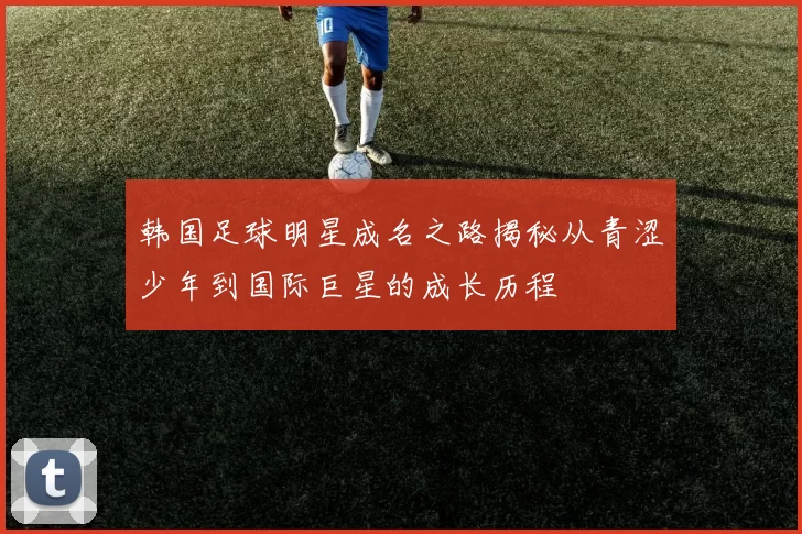 韩国足球明星成名之路揭秘从青涩少年到国际巨星的成长历程