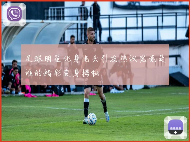 足球明星化身老头引发热议究竟是谁的精彩变身揭秘