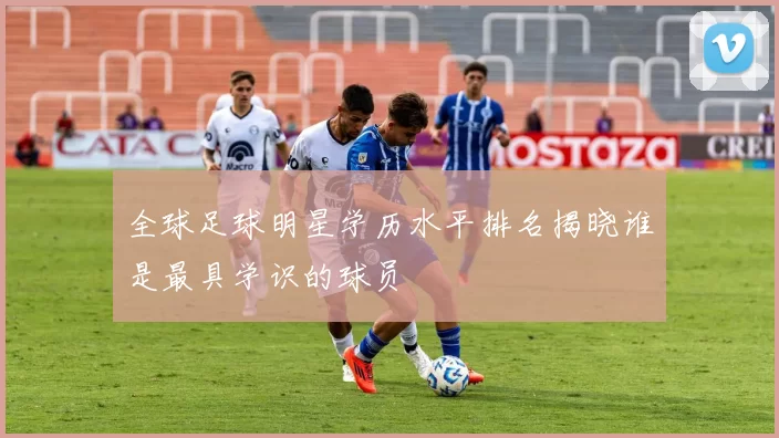 全球足球明星学历水平排名揭晓谁是最具学识的球员