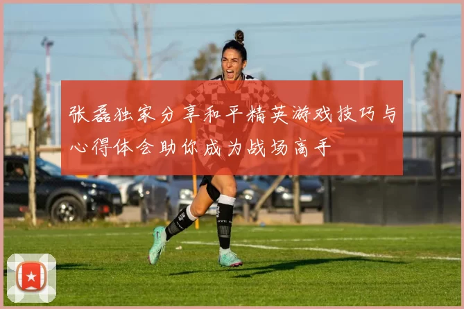 张磊独家分享和平精英游戏技巧与心得体会助你成为战场高手