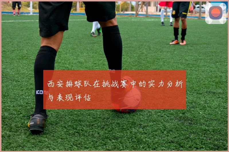 西安排球队在挑战赛中的实力分析与表现评估