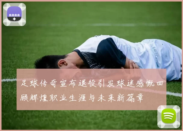 足球传奇宣布退役引发球迷感慨回顾辉煌职业生涯与未来新篇章