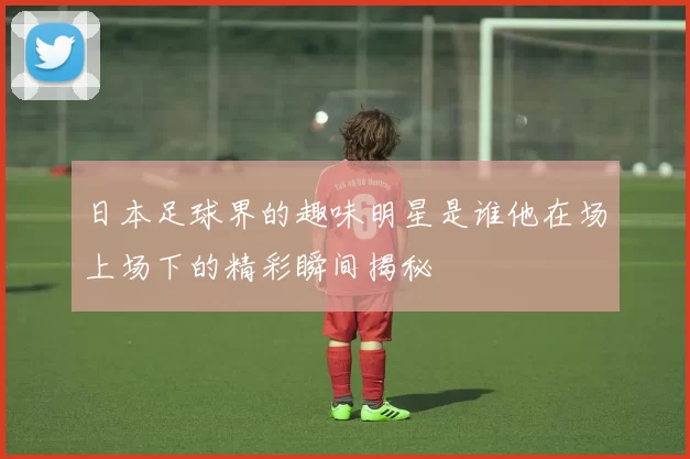 日本足球界的趣味明星是谁他在场上场下的精彩瞬间揭秘