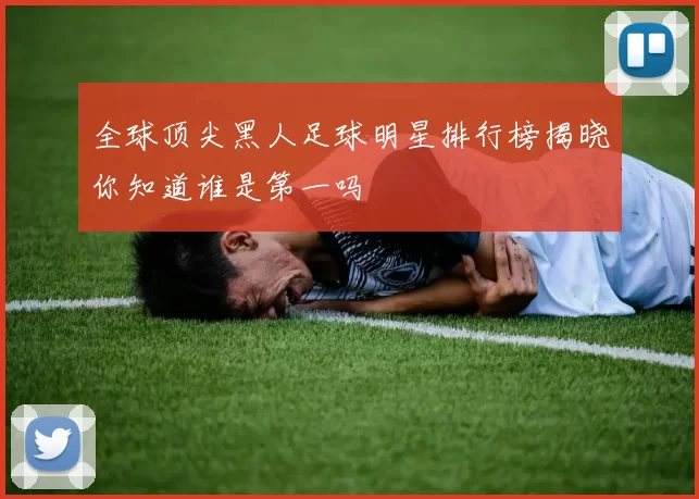 全球顶尖黑人足球明星排行榜揭晓你知道谁是第一吗