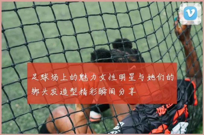 足球场上的魅力女性明星与她们的绑头发造型精彩瞬间分享