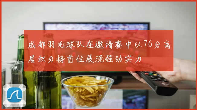 成都羽毛球队在邀请赛中以76分高居积分榜首位展现强劲实力