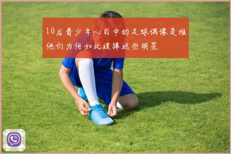 10后青少年心目中的足球偶像是谁他们为何如此追捧这些明星
