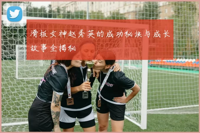 滑板女神赵秀英的成功秘诀与成长故事全揭秘
