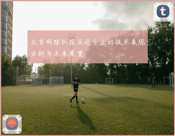 北京网球队在亚运会上的技术表现分析与未来展望