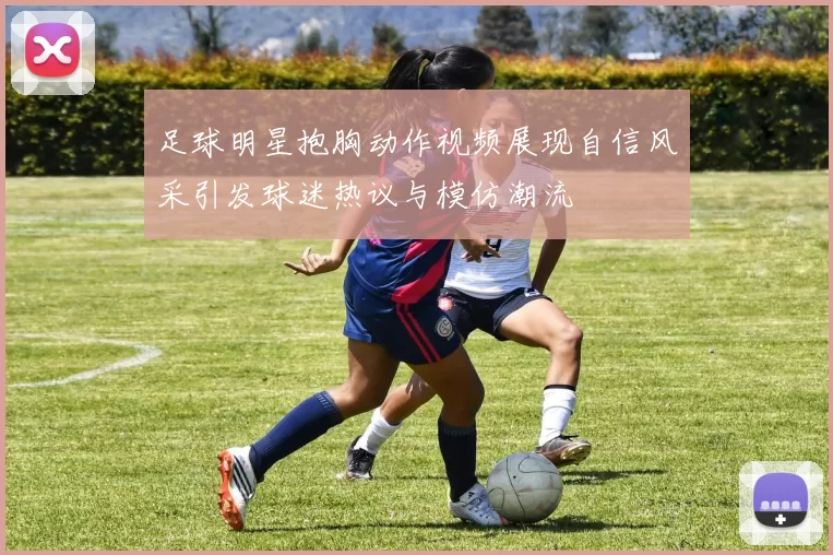 足球明星抱胸动作视频展现自信风采引发球迷热议与模仿潮流