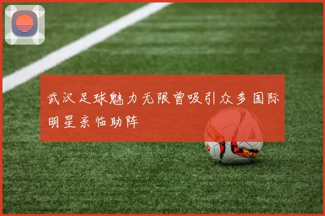 武汉足球魅力无限曾吸引众多国际明星亲临助阵