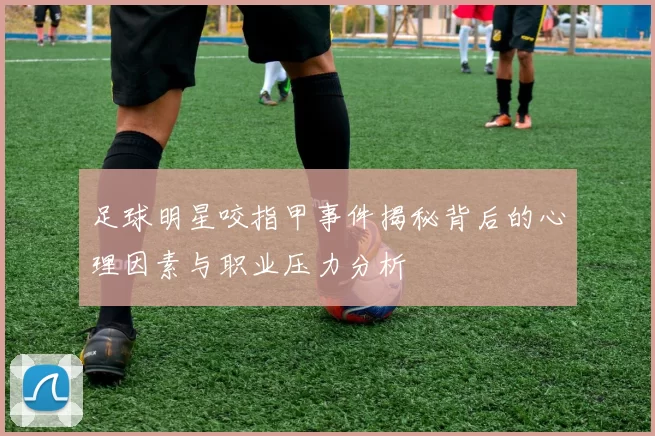 足球明星咬指甲事件揭秘背后的心理因素与职业压力分析