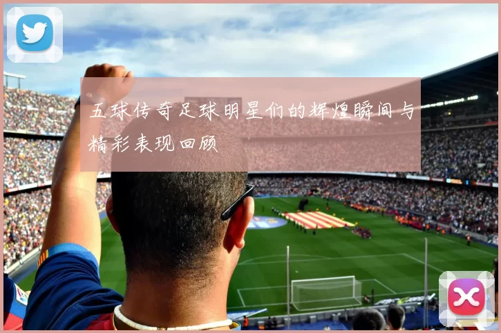 五球传奇足球明星们的辉煌瞬间与精彩表现回顾