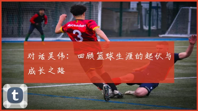 对话吴伟：回顾篮球生涯的起伏与成长之路