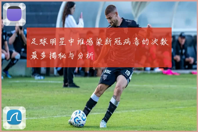足球明星中谁感染新冠病毒的次数最多揭秘与分析