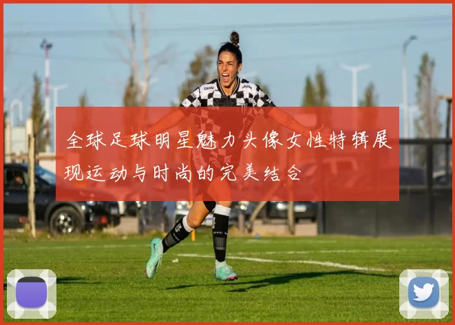 全球足球明星魅力头像女性特辑展现运动与时尚的完美结合