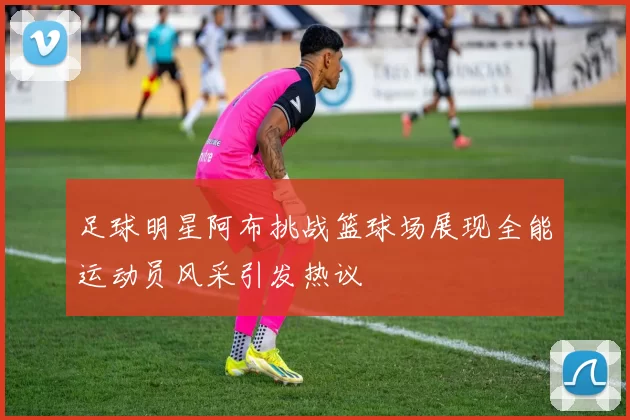 足球明星阿布挑战篮球场展现全能运动员风采引发热议