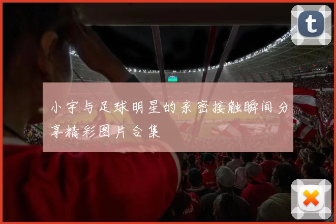 小宇与足球明星的亲密接触瞬间分享精彩图片合集