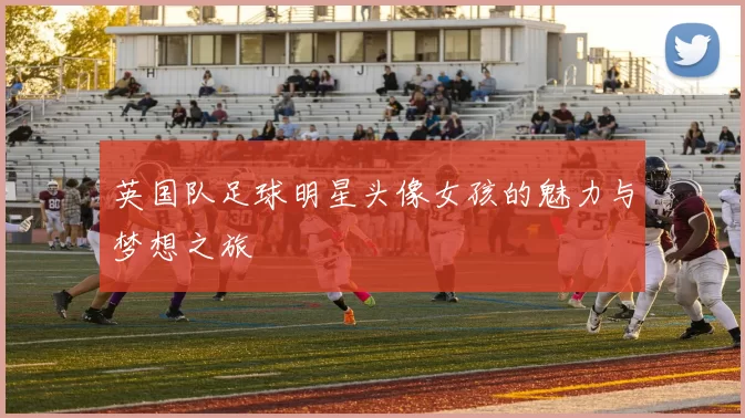 英国队足球明星头像女孩的魅力与梦想之旅