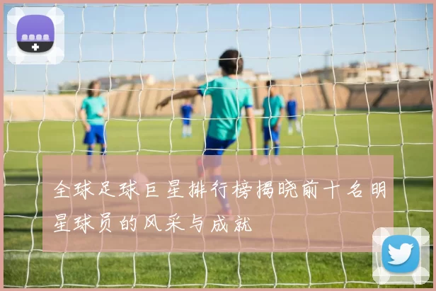 全球足球巨星排行榜揭晓前十名明星球员的风采与成就